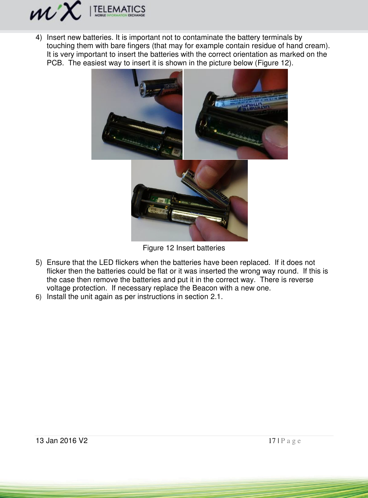  13 Jan 2016 V2    17 | P a g e       4)  Insert new batteries. It is important not to contaminate the battery terminals by touching them with bare fingers (that may for example contain residue of hand cream).  It is very important to insert the batteries with the correct orientation as marked on the PCB.  The easiest way to insert it is shown in the picture below (Figure 12).     Figure 12 Insert batteries 5)  Ensure that the LED flickers when the batteries have been replaced.  If it does not flicker then the batteries could be flat or it was inserted the wrong way round.  If this is the case then remove the batteries and put it in the correct way.  There is reverse voltage protection.  If necessary replace the Beacon with a new one. 6) Install the unit again as per instructions in section 2.1.  