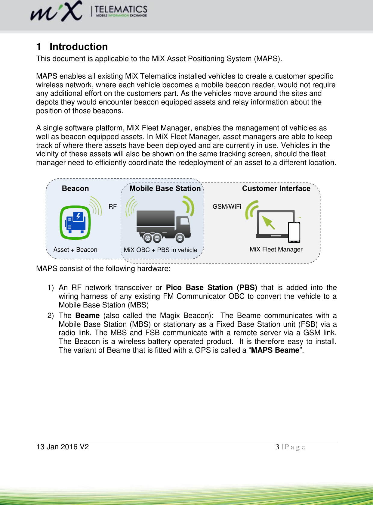  13 Jan 2016 V2    3 | P a g e       1  Introduction This document is applicable to the MiX Asset Positioning System (MAPS).  MAPS enables all existing MiX Telematics installed vehicles to create a customer specific wireless network, where each vehicle becomes a mobile beacon reader, would not require any additional effort on the customers part. As the vehicles move around the sites and depots they would encounter beacon equipped assets and relay information about the position of those beacons.  A single software platform, MiX Fleet Manager, enables the management of vehicles as well as beacon equipped assets. In MiX Fleet Manager, asset managers are able to keep track of where there assets have been deployed and are currently in use. Vehicles in the vicinity of these assets will also be shown on the same tracking screen, should the fleet manager need to efficiently coordinate the redeployment of an asset to a different location.    MAPS consist of the following hardware:  1)  An  RF  network  transceiver  or  Pico  Base  Station  (PBS)  that  is  added  into  the wiring harness of any existing FM Communicator OBC to convert the vehicle to a Mobile Base Station (MBS) 2)  The  Beame  (also  called  the  Magix  Beacon):  The  Beame  communicates  with  a Mobile Base Station (MBS) or stationary as a Fixed Base Station unit (FSB) via a radio link. The MBS and FSB communicate with a remote server via a GSM link. The Beacon is a wireless battery operated product.  It is therefore easy to install.  The variant of Beame that is fitted with a GPS is called a “MAPS Beame”.    Asset + Beacon MiX OBC + PBS in vehicle MiX Fleet Manager Beacon Mobile Base Station GSM/WiFi RF Customer Interface 