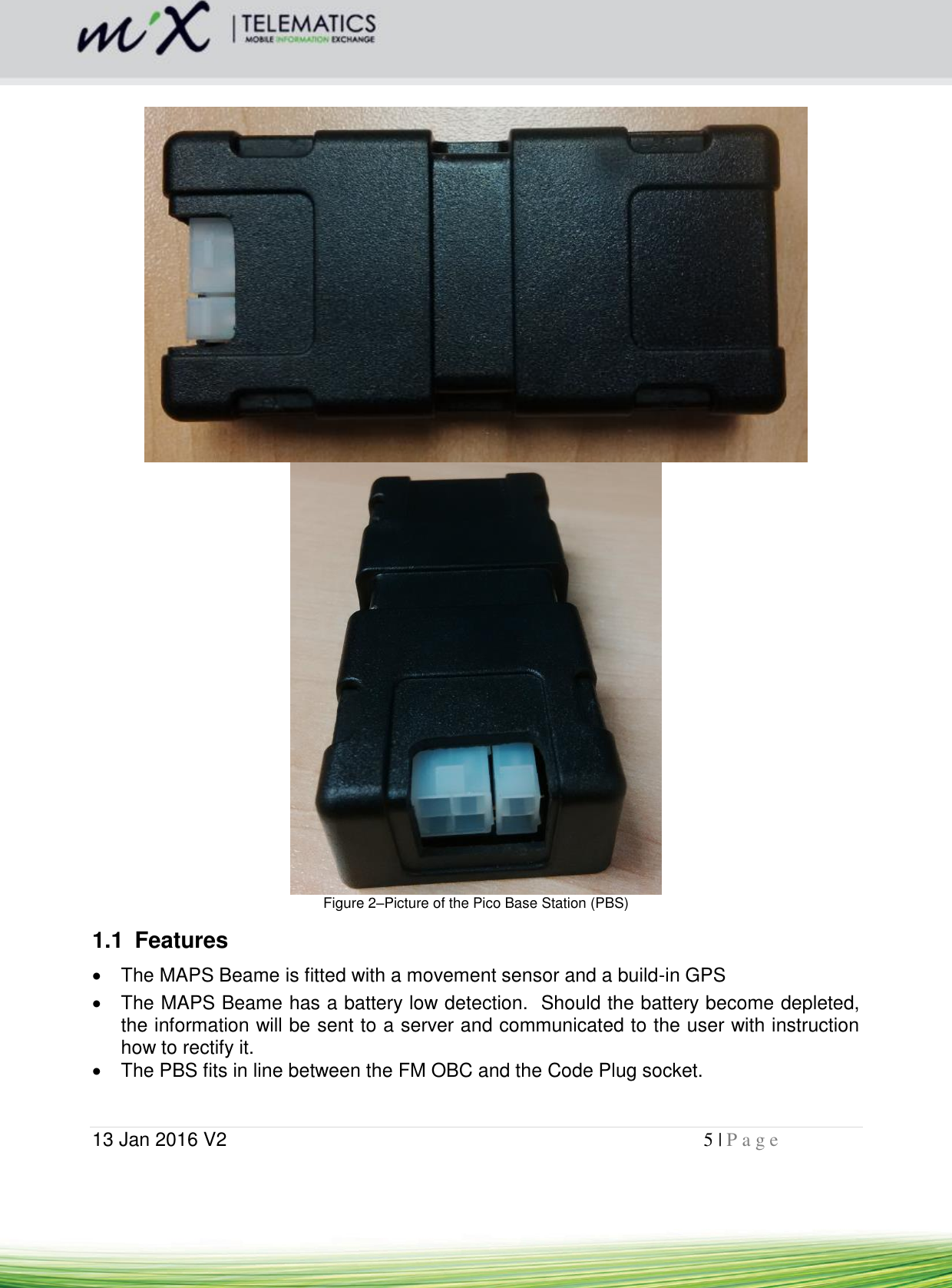  13 Jan 2016 V2    5 | P a g e          Figure 2–Picture of the Pico Base Station (PBS) 1.1  Features   The MAPS Beame is fitted with a movement sensor and a build-in GPS   The MAPS Beame has a battery low detection.  Should the battery become depleted, the information will be sent to a server and communicated to the user with instruction how to rectify it.   The PBS fits in line between the FM OBC and the Code Plug socket.   