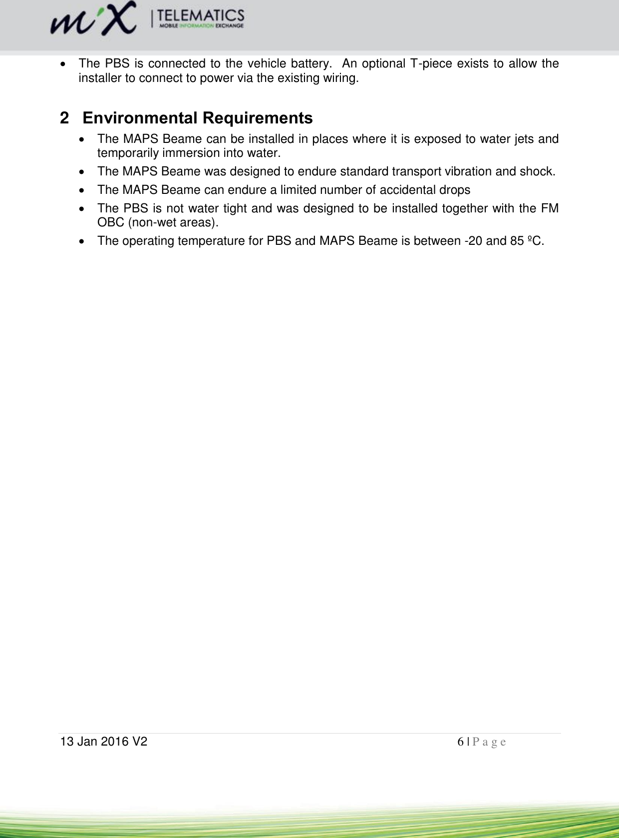  13 Jan 2016 V2    6 | P a g e         The PBS is connected to the vehicle battery.  An optional T-piece exists to allow the installer to connect to power via the existing wiring.  2  Environmental Requirements   The MAPS Beame can be installed in places where it is exposed to water jets and temporarily immersion into water.   The MAPS Beame was designed to endure standard transport vibration and shock.   The MAPS Beame can endure a limited number of accidental drops   The PBS is not water tight and was designed to be installed together with the FM OBC (non-wet areas).   The operating temperature for PBS and MAPS Beame is between -20 and 85 ºC.           