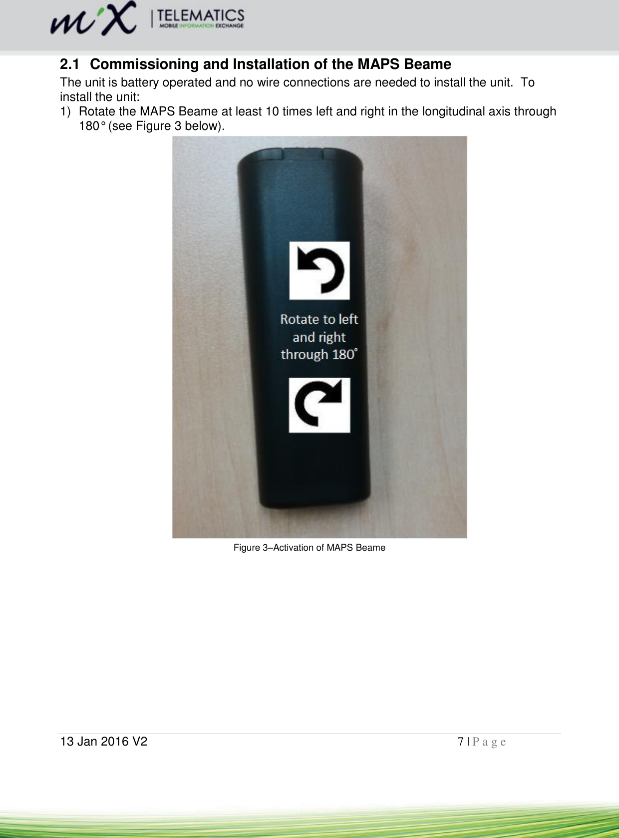  13 Jan 2016 V2    7 | P a g e       2.1  Commissioning and Installation of the MAPS Beame The unit is battery operated and no wire connections are needed to install the unit.  To install the unit: 1)  Rotate the MAPS Beame at least 10 times left and right in the longitudinal axis through 180° (see Figure 3 below).    Figure 3–Activation of MAPS Beame 