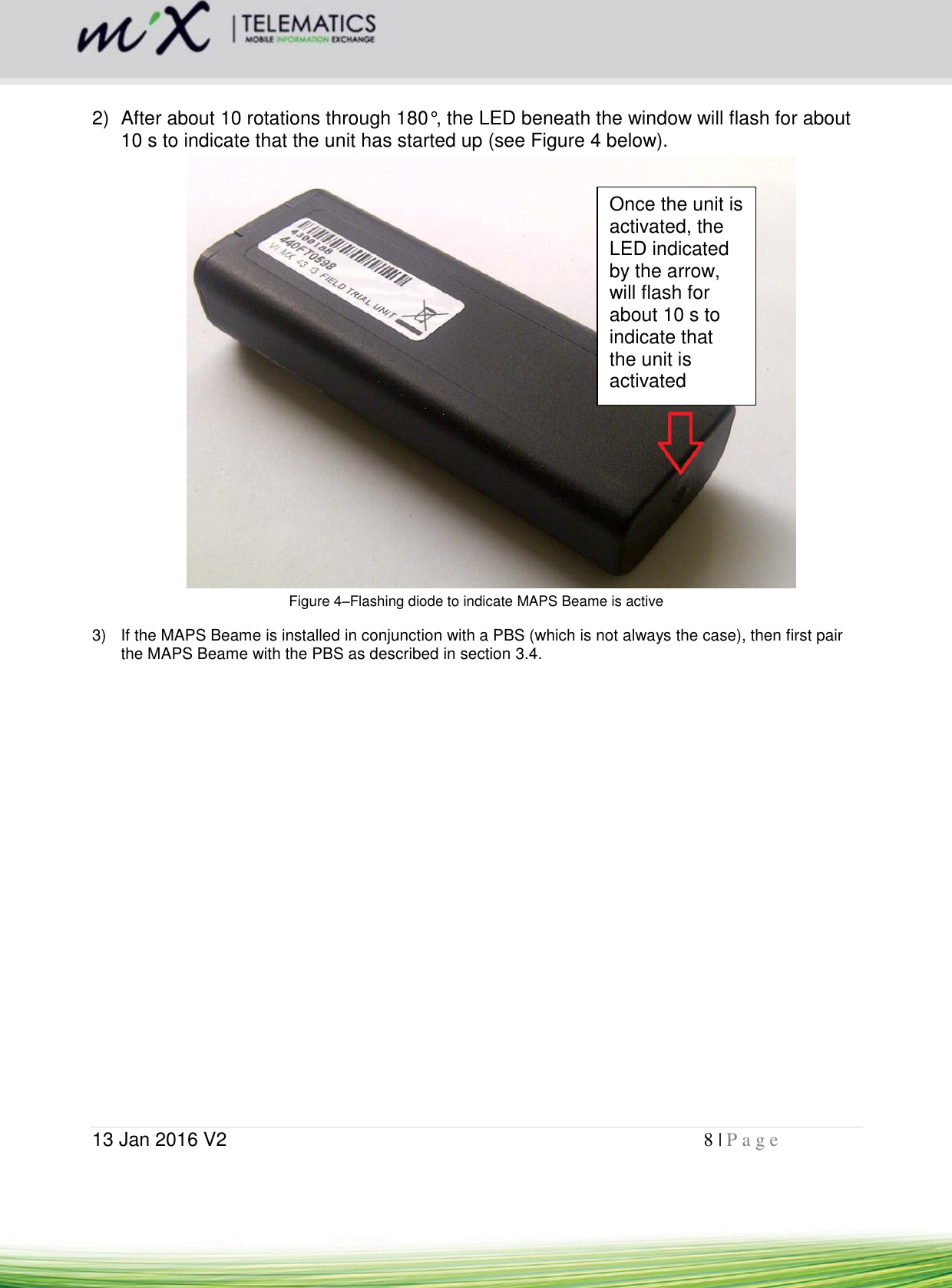  13 Jan 2016 V2    8 | P a g e        2)  After about 10 rotations through 180°, the LED beneath the window will flash for about 10 s to indicate that the unit has started up (see Figure 4 below).  Figure 4–Flashing diode to indicate MAPS Beame is active 3)  If the MAPS Beame is installed in conjunction with a PBS (which is not always the case), then first pair the MAPS Beame with the PBS as described in section 3.4. Once the unit is activated, the LED indicated by the arrow, will flash for about 10 s to indicate that the unit is activated 