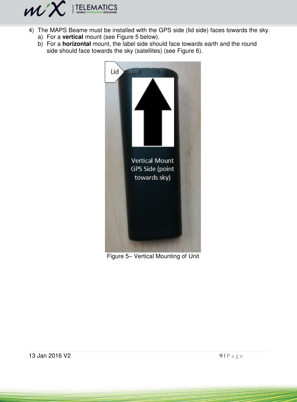  13 Jan 2016 V2    9 | P a g e       4)  The MAPS Beame must be installed with the GPS side (lid side) faces towards the sky.   a)  For a vertical mount (see Figure 5 below).   b)  For a horizontal mount, the label side should face towards earth and the round side should face towards the sky (satellites) (see Figure 6).   Figure 5– Vertical Mounting of Unit  