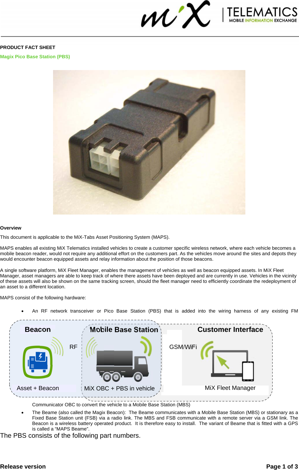  Release version    Page 1 of 3   PRODUCT FACT SHEET Magix Pico Base Station (PBS)  Overview This document is applicable to the MiX-Tabs Asset Positioning System (MAPS).  MAPS enables all existing MiX Telematics installed vehicles to create a customer specific wireless network, where each vehicle becomes a mobile beacon reader, would not require any additional effort on the customers part. As the vehicles move around the sites and depots they would encounter beacon equipped assets and relay information about the position of those beacons.  A single software platform, MiX Fleet Manager, enables the management of vehicles as well as beacon equipped assets. In MiX Fleet Manager, asset managers are able to keep track of where there assets have been deployed and are currently in use. Vehicles in the vicinity of these assets will also be shown on the same tracking screen, should the fleet manager need to efficiently coordinate the redeployment of an asset to a different location.    MAPS consist of the following hardware:  •  An RF network transceiver or Pico Base Station (PBS) that is added into the wiring harness of any existing FM Communicator OBC to convert the vehicle to a Mobile Base Station (MBS) •  The Beame (also called the Magix Beacon):  The Beame communicates with a Mobile Base Station (MBS) or stationary as a Fixed Base Station unit (FSB) via a radio link. The MBS and FSB communicate with a remote server via a GSM link. The Beacon is a wireless battery operated product.  It is therefore easy to install.  The variant of Beame that is fitted with a GPS is called a “MAPS Beame”. The PBS consists of the following part numbers.   Asset + Beacon  MiX OBC + PBS in vehicle  MiX Fleet Manager Beacon Mobile Base StationGSM/WiFi RF Customer Interface 