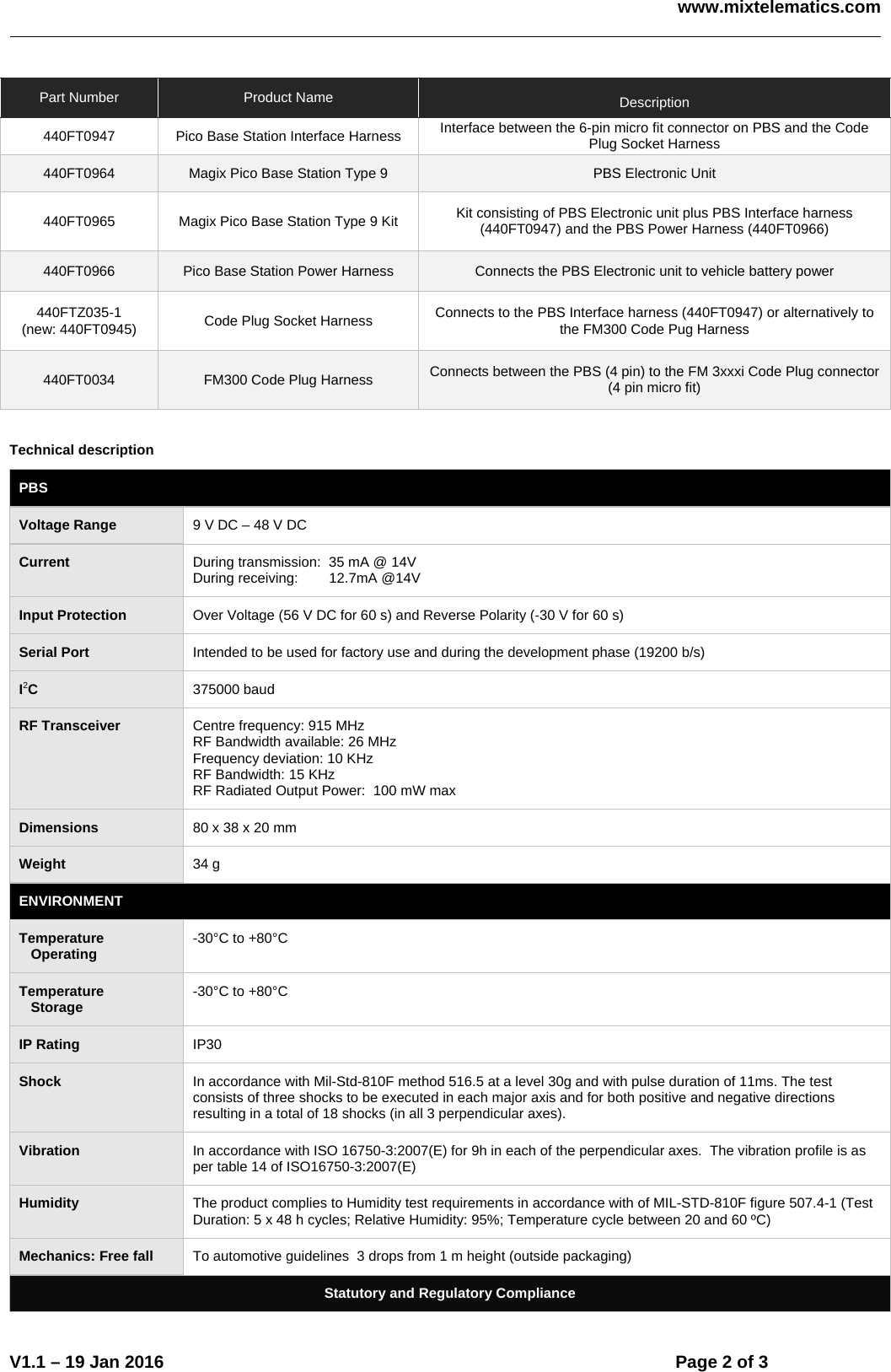    www.mixtelematics.com    V1.1 – 19 Jan 2016    Page 2 of 3   Part Number  Product Name   Description 440FT0947  Pico Base Station Interface Harness  Interface between the 6-pin micro fit connector on PBS and the Code Plug Socket Harness 440FT0964  Magix Pico Base Station Type 9  PBS Electronic Unit 440FT0965  Magix Pico Base Station Type 9 Kit  Kit consisting of PBS Electronic unit plus PBS Interface harness (440FT0947) and the PBS Power Harness (440FT0966) 440FT0966  Pico Base Station Power Harness  Connects the PBS Electronic unit to vehicle battery power 440FTZ035-1 (new: 440FT0945)  Code Plug Socket Harness  Connects to the PBS Interface harness (440FT0947) or alternatively to the FM300 Code Pug Harness 440FT0034  FM300 Code Plug Harness  Connects between the PBS (4 pin) to the FM 3xxxi Code Plug connector (4 pin micro fit)   Technical description PBS Voltage Range  9 V DC – 48 V DC Current  During transmission:  35 mA @ 14V During receiving:     12.7mA @14V Input Protection  Over Voltage (56 V DC for 60 s) and Reverse Polarity (-30 V for 60 s) Serial Port  Intended to be used for factory use and during the development phase (19200 b/s) I2C  375000 baud RF Transceiver  Centre frequency: 915 MHz RF Bandwidth available: 26 MHz Frequency deviation: 10 KHz RF Bandwidth: 15 KHz RF Radiated Output Power:  100 mW max Dimensions  80 x 38 x 20 mm Weight  34 g ENVIRONMENT Temperature    Operating  -30°C to +80°C Temperature    Storage  -30°C to +80°C IP Rating  IP30 Shock  In accordance with Mil-Std-810F method 516.5 at a level 30g and with pulse duration of 11ms. The test consists of three shocks to be executed in each major axis and for both positive and negative directions resulting in a total of 18 shocks (in all 3 perpendicular axes). Vibration  In accordance with ISO 16750-3:2007(E) for 9h in each of the perpendicular axes.  The vibration profile is as per table 14 of ISO16750-3:2007(E) Humidity  The product complies to Humidity test requirements in accordance with of MIL-STD-810F figure 507.4-1 (Test Duration: 5 x 48 h cycles; Relative Humidity: 95%; Temperature cycle between 20 and 60 ºC)  Mechanics: Free fall  To automotive guidelines  3 drops from 1 m height (outside packaging) Statutory and Regulatory Compliance 