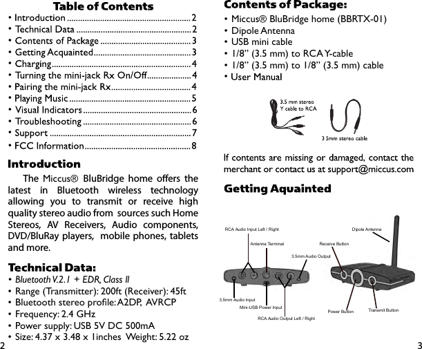 32&bull;Miccus&reg;BluBridgehome(BBRTX-01)&bull;DipoleAntenna&bull;USBminicable&bull;1/8&rdquo;(3.5mm)toRCAY-cable&bull;1/8&rdquo;(3.5mm)to1/8&rdquo;(3.5mm)cable&bull;   &bull;&bull;&bull;&bull;&bull;&bull;&bull;&bull;&bull;&bull;&bull;&bull;    The Miccus&reg; BluBridge home oers the latest in Bluetooth wireless technology allowing you to transmit or receive high quality stereo audio from  sources such Home Stereos, AV Receivers, Audio components, DVD/BluRay players,  mobile phones, tablets and more.               &bull;BluetoothV.2.1+EDR,Classll&bull;Range(Transmitter):200ft(Receiver):45ft&bull;Bluetoothstereoprole:A2DP,AVRCP&bull;Frequency:2.4GHz&bull;Powersupply:USB5VDC500mA&bull;Size:4.37x3.48x1inchesWeight:5.22ozDipole AntennaPower Button Transmit ButtonReceive ButtonAntenna Terminal3.5mm Audio OutputRCA Audio Output Left / RightMini-USB Power InputRCA Audio Input Left / Right3.5mm Audio Input