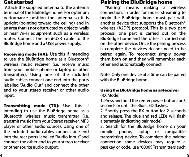 54Get started Attach the supplied antenna to the antenna terminal of the BluBridge home. For optimum performance position the antenna so it is upright (pointing toward the ceiling) and in an area that is not obstructed by objects, walls or near Wi-Fi equipment such as a wireless router. Connect the mini-USB cable to the BluBridge home and a USB power supply.Receiving mode (RX): Use this if intending to use the BluBridge home as a Bluetooth&reg; wireless music receiver (i.e. receive music from your mobile phone or laptop or other transmitter). Using one of the included audio cables connect one end into the ports labelled &ldquo;Audio Out&rdquo; and connect the other end to your stereo receiver or other audio input.Transmitting mode (TX): Use this if intending to use the BluBridge home as a Bluetooth wireless music transmitter (i.e. transmit music from your Stereo receiver, MP3 player or other audio source). Using one of the included audio cables connect one end into the rear ports labelled &ldquo;Audio Input&rdquo; and connect the other end to your stereo receiver or other source audio output.Pairing the BluBridge home &ldquo;Pairing&rdquo; means making a wireless connection. In order for music streaming to begin the BluBridge home must pair with another device that supports the Bluetooth&reg; wireless (A2DP) protocol. This is a two part process; one part is carried out on the BluBridge home and the other is carried out on the other device. Once the pairing process is complete the devices do not need to be paired again. To reconnect simply power them both on and they will remember each other and automatically connect .Note: Only one device at a time can be paired with the BluBridge home.Using the BluBridge home as a Receiver (RX Mode):1. Press and hold the center power button for 3 seconds or until the Blue LED ashes. 2. Shortly press the RX button for 2 seconds and release. The blue and red LEDs will ash alternately (indicating pair mode).3. Search for the BluBridge home on your mobile phone, laptop or compatible transmitting device. To complete the pairing connection some devices may require a passkey or code, use &ldquo;0000&rdquo;. Transmitters such 