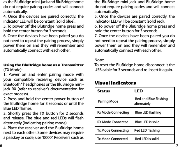 76as the BluBridge mini-jack and BluBridge home do not require pairing codes and will connect automatically. 4. Once the devices are paired correctly, the indicator LED will be constant (solid blue).5. To power o the BluBridge home press and hold the center button for 3 seconds.6. Once the devices have been paired you do not need to repeat the pairing process, simply power them on and they will remember and automatically connect with each other.Using the BluBridge home as a Transmitter (TX Mode):1. Power on and enter pairing mode with your compatible receiving device such as Bluetooth&reg; headphones or the BluBridge mini-jack RX (refer to receiver&rsquo;s documentation for exact process).2. Press and hold the center power button of the BluBridge home for 3 seconds or until the Blue LED ashes. 3. Shortly press the TX button for 2 seconds and release. The blue and red LEDs will ash alternately (indicating pairing mode).4. Place the receiver and the BluBridge home next to each other. Some devices may require a passkey or code, use &ldquo;0000&rdquo;. Receivers such as the BluBridge mini-jack and BluBridge home do not require pairing codes and will connect automatically. 5. Once the devices are paired correctly, the indicator LED will be constant (solid red).6. To power o the BluBridge home press and hold the center button for 3 seconds.7. Once the devices have been paired you do not need to repeat the pairing process, simply power them on and they will remember and automatically connect with each other.Note:To reset the BluBridge home disconnect it the USB cable for 3 seconds and re-insert it again. Status LED Pairing Mode  Red and Blue ashing alternatelyRx Mode Connecting  Blue LED ashingRX Mode Connected  Blue LED is solidTx Mode Connecting Red LED ashingTx Mode Connected  Red LED is solid