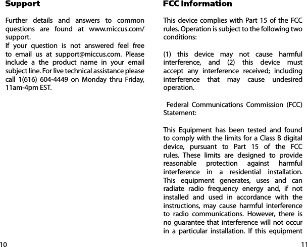 1110Further details and answers to common questions are found at www.miccus.com/support.If your question is not answered feel free to email us at support@miccus.com. Please include a the product name in your email subject line. For live technical assistance please call 1(616) 604-4449 on Monday thru Friday, 11am-4pm EST.        This device complies with Part 15 of the FCC rules. Operation is subject to the following two conditions:(1) this device may not cause harmful interference, and (2) this device must accept any interference received; including interference that may cause undesired operation. Federal Communications Commission (FCC) Statement: This Equipment has been tested and found to comply with the limits for a Class B digital device, pursuant to Part 15 of the FCC rules. These limits are designed to provide reasonable protection against harmful interference in a residential installation. This equipment generates, uses and can radiate radio frequency energy and, if not installed and used in accordance with the instructions, may cause harmful interference to radio communications. However, there is no guarantee that interference will not occur in a particular installation. If this equipment 