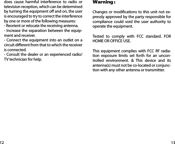 1312does cause harmful interference to radio or television reception, which can be determined by turning the equipment o and on, the user is encouraged to try to correct the interference by one or more of the following measures:- Reorient or relocate the receiving antenna.- Increase the separation between the equip-ment and receiver.- Connect the equipment into an outlet on a circuit dierent from that to which the receiver is connected.- Consult the dealer or an experienced radio/TV technician for help.Warning :Changes or modications to this unit not ex-pressly approved by the party responsible for compliance could void the user authority to operate the equipment.Tested to comply with FCC standard. FOR HOME OR OFFICE USE.This equipment complies with FCC RF radia-tion exposure limits set forth for an uncon-trolled environment. &amp; This device and its antenna(s) must not be co-located or conjunc-tion with any other antenna or transmitter. 