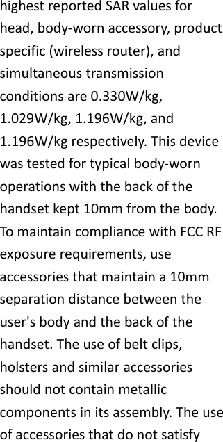 highestreportedSARvaluesforhead,body‐wornaccessory,productspecific(wirelessrouter),andsimultaneoustransmissionconditionsare0.330W/kg,1.029W/kg,1.196W/kg,and1.196W/kgrespectively.Thisdevicewastestedfortypicalbody‐wornoperationswiththebackofthehandsetkept10mmfromthebody.TomaintaincompliancewithFCCRFexposurerequirements,useaccessoriesthatmaintaina10mmseparationdistancebetweentheuser'sbodyandthebackofthehandset.Theuseofbeltclips,holstersandsimilaraccessoriesshouldnotcontainmetalliccomponentsinitsassembly.Theuseofaccessoriesthatdonotsatisfy