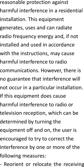reasonableprotectionagainstharmfulinterferenceinaresidentialinstallation.Thisequipmentgenerates,usesandcanradiateradiofrequencyenergyand,ifnotinstalledandusedinaccordancewiththeinstructions,maycauseharmfulinterferencetoradiocommunications.However,thereisnoguaranteethatinterferencewillnotoccurinaparticularinstallation.Ifthisequipmentdoescauseharmfulinterferencetoradioortelevisionreception,whichcanbedeterminedbyturningtheequipmentoffandon,theuserisencouragedtotrytocorrecttheinterferencebyoneormoreofthefollowingmeasures:‐ Reorientorrelocatethereceiving