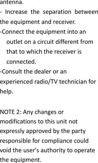 antenna.‐ Increasetheseparationbetweentheequipmentandreceiver.‐Connecttheequipmentintoanoutletonacircuitdifferentfromthattowhichthereceiverisconnected.‐Consultthedealeroranexperiencedradio/TVtechnicianforhelp.NOTE2:Anychangesormodificationstothisunitnotexpresslyapprovedbythepartyresponsibleforcompliancecouldvoidtheuser'sauthoritytooperatetheequipment. 