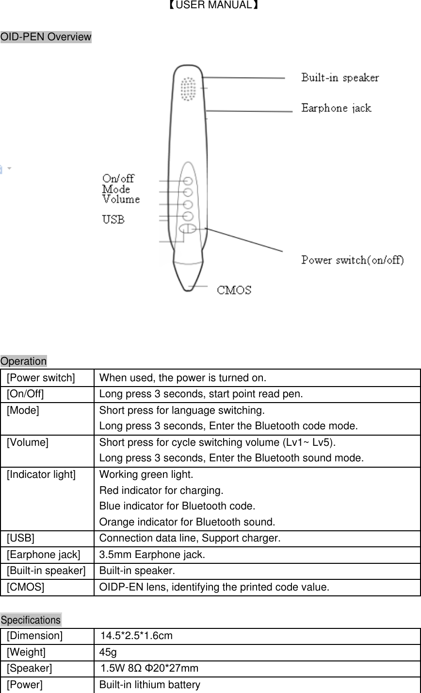  【USER MANUAL】  OID-PEN Overview         Operation  [Power switch] When used, the power is turned on.    [On/Off] Long press 3 seconds, start point read pen.    [Mode] Short press for language switching.   Long press 3 seconds, Enter the Bluetooth code mode.    [Volume] Short press for cycle switching volume (Lv1~ Lv5).   Long press 3 seconds, Enter the Bluetooth sound mode.    [Indicator light] Working green light.   Red indicator for charging.   Blue indicator for Bluetooth code.   Orange indicator for Bluetooth sound.    [USB] Connection data line, Support charger.    [Earphone jack] 3.5mm Earphone jack.    [Built-in speaker] Built-in speaker.    [CMOS] OIDP-EN lens, identifying the printed code value.      Specifications     [Dimension] 14.5*2.5*1.6cm   [Weight] 45g   [Speaker] 1.5W 8&Omega; &Phi;20*27mm   [Power] Built-in lithium battery   