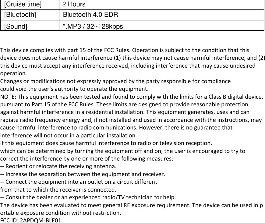 [Cruise time] 2 Hours   [Bluetooth] Bluetooth 4.0 EDR   [Sound] *.MP3 / 32~128kbps   This device complies with part 15 of the FCC Rules. Operation is subject to the condition that this device does not cause harmful interference (1) this device may not cause harmful interference, and (2) this device must accept any interference received, including interference that may cause undesired operation. Changes or modifications not expressly approved by the party responsible for compliance could void the user's authority to operate the equipment. NOTE: This equipment has been tested and found to comply with the limits for a Class B digital device, pursuant to Part 15 of the FCC Rules. These limits are designed to provide reasonable protection against harmful interference in a residential installation. This equipment generates, uses and can radiate radio frequency energy and, if not installed and used in accordance with the instructions, may cause harmful interference to radio communications. However, there is no guarantee that interference will not occur in a particular installation. If this equipment does cause harmful interference to radio or television reception, which can be determined by turning the equipment off and on, the user is encouraged to try to correct the interference by one or more of the following measures: -- Reorient or relocate the receiving antenna. -- Increase the separation between the equipment and receiver. -- Connect the equipment into an outlet on a circuit different from that to which the receiver is connected. -- Consult the dealer or an experienced radio/TV technician for help. The device has been evaluated to meet general RF exposure requirement. The device can be used in portable exposure condition without restriction.  FCC ID: 2APDQM-BLE01 