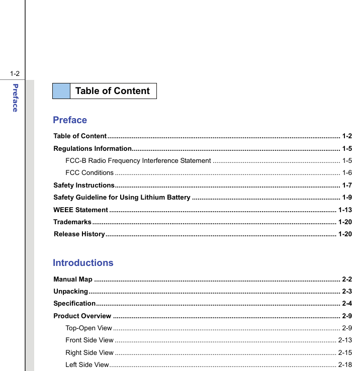  1-2 Preface    Preface Table of Content ............................................................................................................................ 1-2 Regulations Information............................................................................................................... 1-5 FCC-B Radio Frequency Interference Statement .................................................................... 1-5 FCC Conditions ........................................................................................................................ 1-6 Safety Instructions........................................................................................................................ 1-7 Safety Guideline for Using Lithium Battery ............................................................................... 1-9 WEEE Statement ......................................................................................................................... 1-13 Trademarks .................................................................................................................................. 1-20 Release History........................................................................................................................... 1-20  Introductions Manual Map ................................................................................................................................... 2-2 Unpacking...................................................................................................................................... 2-3 Specification.................................................................................................................................. 2-4 Product Overview ......................................................................................................................... 2-9 Top-Open View......................................................................................................................... 2-9 Front Side View ...................................................................................................................... 2-13 Right Side View ...................................................................................................................... 2-15 Left Side View......................................................................................................................... 2-18 Table of Content  