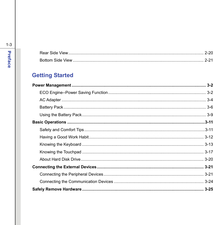  1-3 Preface  Rear Side View....................................................................................................................... 2-20 Bottom Side View ................................................................................................................... 2-21  Getting Started Power Management ...................................................................................................................... 3-2 ECO Engine--Power Saving Function...................................................................................... 3-2 AC Adapter ............................................................................................................................... 3-4 Battery Pack ............................................................................................................................. 3-6 Using the Battery Pack............................................................................................................. 3-9 Basic Operations .........................................................................................................................3-11 Safety and Comfort Tips..........................................................................................................3-11 Having a Good Work Habit..................................................................................................... 3-12 Knowing the Keyboard ........................................................................................................... 3-13 Knowing the Touchpad ........................................................................................................... 3-17 About Hard Disk Drive............................................................................................................ 3-20 Connecting the External Devices.............................................................................................. 3-21 Connecting the Peripheral Devices ........................................................................................ 3-21 Connecting the Communication Devices ............................................................................... 3-24 Safely Remove Hardware ........................................................................................................... 3-25     