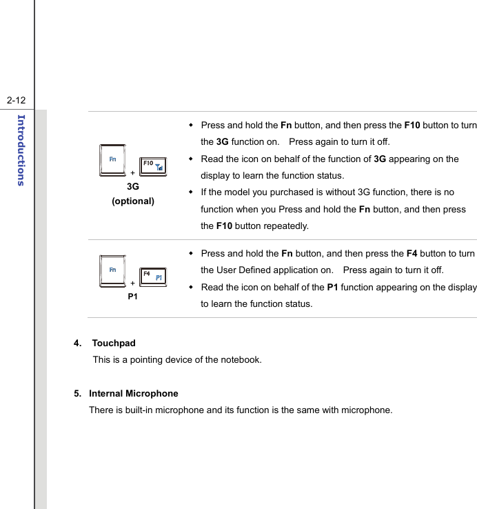   2-12Introductions   +   3G  (optional)   Press and hold the Fn button, and then press the F10 button to turn the 3G function on.    Press again to turn it off.     Read the icon on behalf of the function of 3G appearing on the display to learn the function status.   If the model you purchased is without 3G function, there is no function when you Press and hold the Fn button, and then press the F10 button repeatedly.  +   P1  Press and hold the Fn button, and then press the F4 button to turn the User Defined application on.    Press again to turn it off.   Read the icon on behalf of the P1 function appearing on the display to learn the function status.  4. Touchpad This is a pointing device of the notebook.  5. Internal Microphone There is built-in microphone and its function is the same with microphone.  