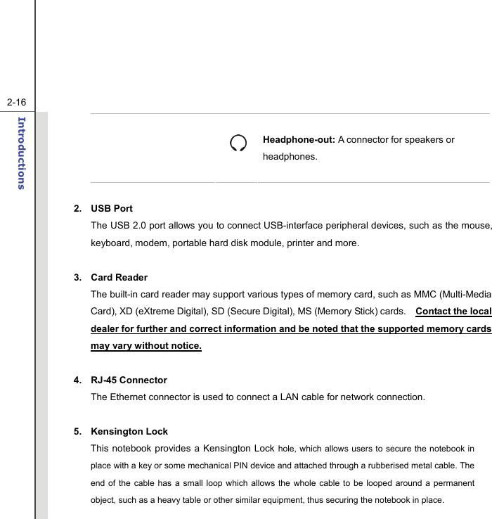   2-16Introductions    Headphone-out: A connector for speakers or headphones.  2. USB Port The USB 2.0 port allows you to connect USB-interface peripheral devices, such as the mouse, keyboard, modem, portable hard disk module, printer and more.  3. Card Reader  The built-in card reader may support various types of memory card, such as MMC (Multi-Media Card), XD (eXtreme Digital), SD (Secure Digital), MS (Memory Stick) cards.    Contact the local dealer for further and correct information and be noted that the supported memory cards may vary without notice.  4. RJ-45 Connector The Ethernet connector is used to connect a LAN cable for network connection.  5. Kensington Lock This notebook provides a Kensington Lock hole, which allows users to secure the notebook in place with a key or some mechanical PIN device and attached through a rubberised metal cable. The end of the cable has a small loop which allows the whole cable to be looped around a permanent object, such as a heavy table or other similar equipment, thus securing the notebook in place. 