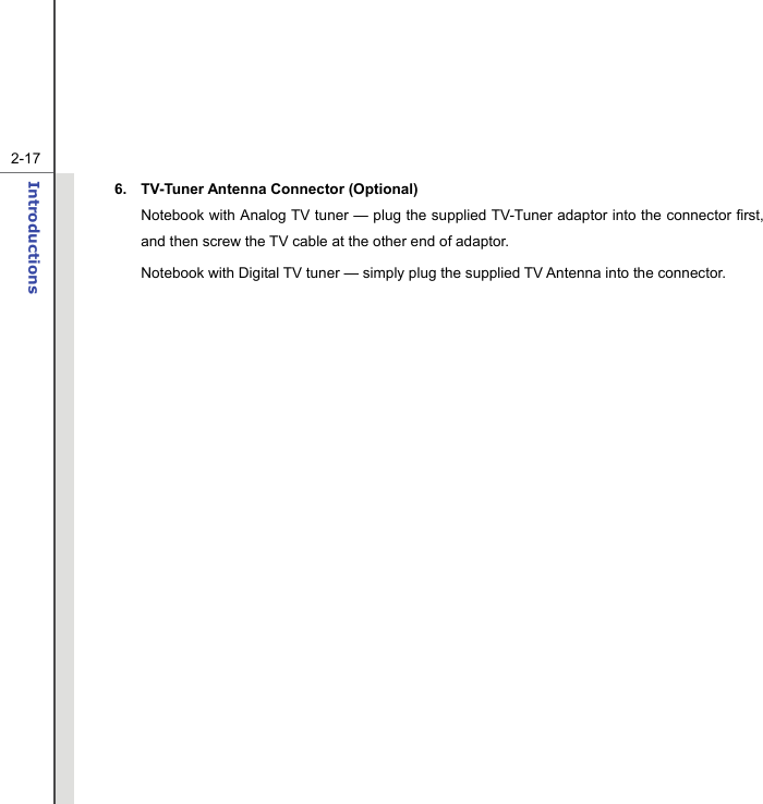   2-17Introductions  6. TV-Tuner Antenna Connector (Optional) Notebook with Analog TV tuner — plug the supplied TV-Tuner adaptor into the connector first, and then screw the TV cable at the other end of adaptor.   Notebook with Digital TV tuner — simply plug the supplied TV Antenna into the connector.                  