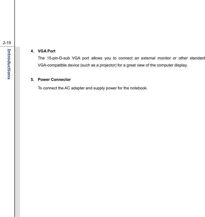   2-19Introductions  4. VGA Port The 15-pin-D-sub VGA port allows you to connect an external monitor or other standard VGA-compatible device (such as a projector) for a great view of the computer display.  5. Power Connector To connect the AC adapter and supply power for the notebook.          