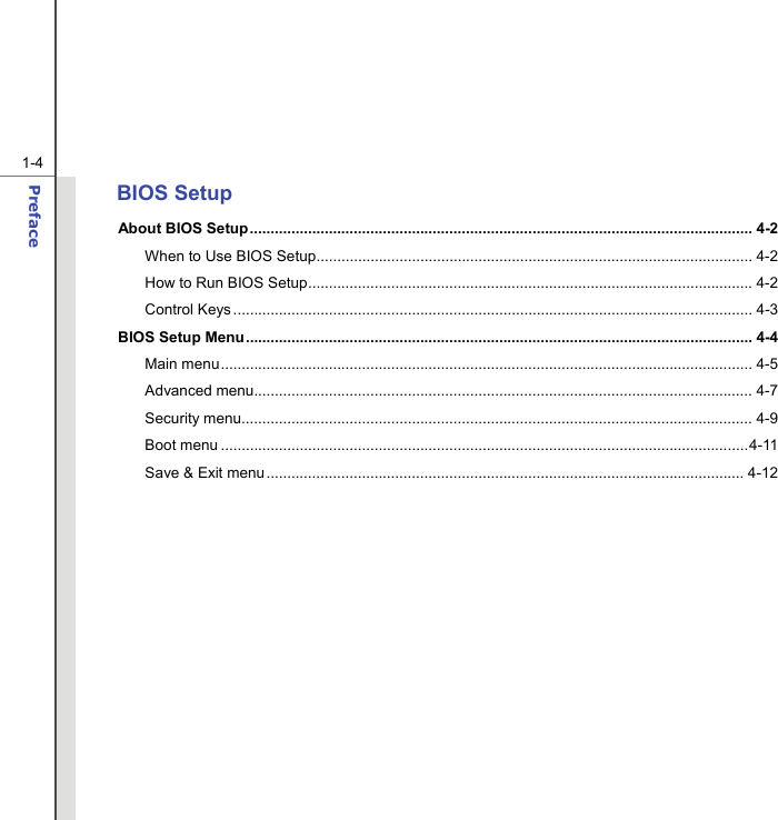  1-4 Preface  BIOS Setup About BIOS Setup......................................................................................................................... 4-2 When to Use BIOS Setup......................................................................................................... 4-2  How to Run BIOS Setup...........................................................................................................4-2 Control Keys............................................................................................................................. 4-3 BIOS Setup Menu.......................................................................................................................... 4-4 Main menu................................................................................................................................ 4-5  Advanced menu........................................................................................................................ 4-7 Security menu........................................................................................................................... 4-9 Boot menu ...............................................................................................................................4-11 Save &amp; Exit menu................................................................................................................... 4-12         