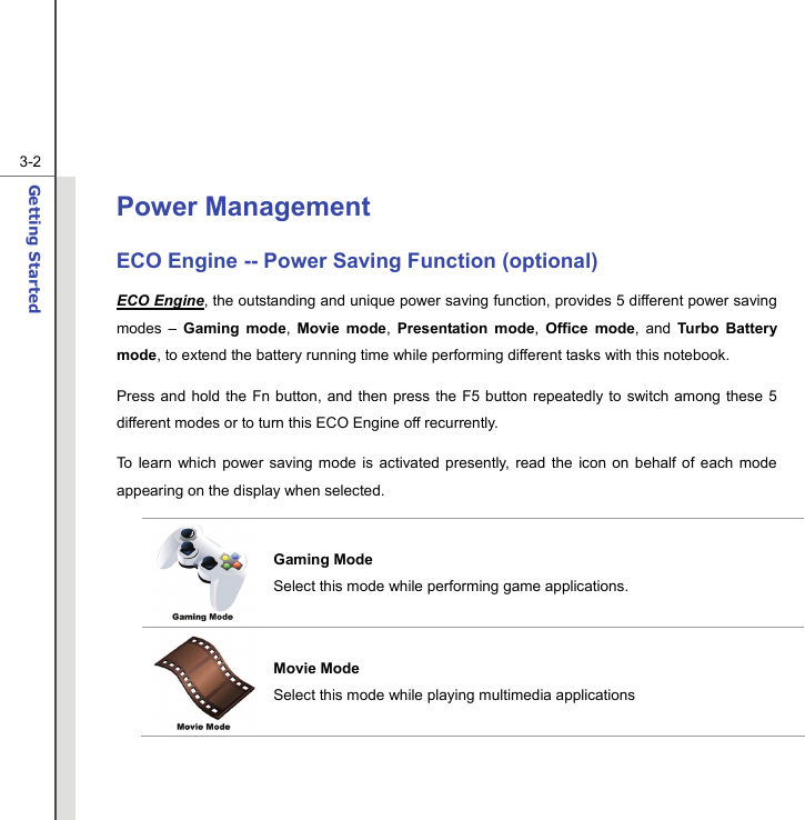  3-2Getting Started  Power Management   ECO Engine -- Power Saving Function (optional) ECO Engine, the outstanding and unique power saving function, provides 5 different power saving modes – Gaming mode,  Movie mode,  Presentation mode,  Office mode, and Turbo Battery mode, to extend the battery running time while performing different tasks with this notebook. Press and hold the Fn button, and then press the F5 button repeatedly to switch among these 5 different modes or to turn this ECO Engine off recurrently. To learn which power saving mode is activated presently, read the icon on behalf of each mode appearing on the display when selected. Gaming Mode Select this mode while performing game applications. Movie Mode Select this mode while playing multimedia applications 