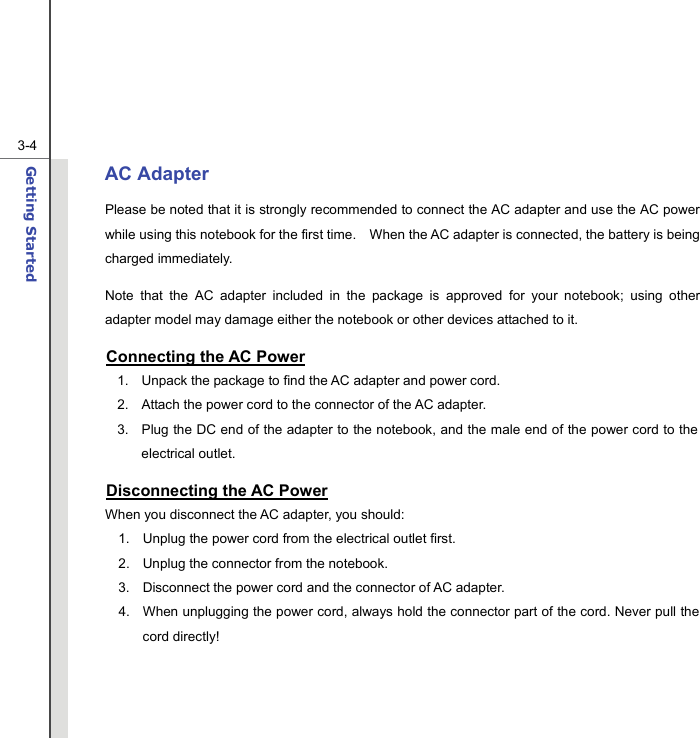  3-4Getting Started  AC Adapter Please be noted that it is strongly recommended to connect the AC adapter and use the AC power while using this notebook for the first time.    When the AC adapter is connected, the battery is being charged immediately.     Note that the AC adapter included in the package is approved for your notebook; using other adapter model may damage either the notebook or other devices attached to it. Connecting the AC Power 1.  Unpack the package to find the AC adapter and power cord. 2.  Attach the power cord to the connector of the AC adapter. 3.  Plug the DC end of the adapter to the notebook, and the male end of the power cord to the electrical outlet. Disconnecting the AC Power When you disconnect the AC adapter, you should: 1.  Unplug the power cord from the electrical outlet first. 2.  Unplug the connector from the notebook. 3.  Disconnect the power cord and the connector of AC adapter. 4.  When unplugging the power cord, always hold the connector part of the cord. Never pull the cord directly! 