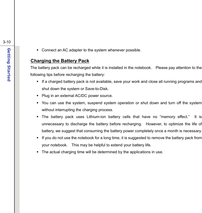  3-10Getting Started    Connect an AC adapter to the system whenever possible. Charging the Battery Pack The battery pack can be recharged while it is installed in the notebook.    Please pay attention to the following tips before recharging the battery:   If a charged battery pack is not available, save your work and close all running programs and shut down the system or Save-to-Disk.   Plug in an external AC/DC power source.   You can use the system, suspend system operation or shut down and turn off the system without interrupting the charging process.   The battery pack uses Lithium-ion battery cells that have no “memory effect.”  It is unnecessary to discharge the battery before recharging.  However, to optimize the life of battery, we suggest that consuming the battery power completely once a month is necessary.   If you do not use the notebook for a long time, it is suggested to remove the battery pack from your notebook.    This may be helpful to extend your battery life.   The actual charging time will be determined by the applications in use.         