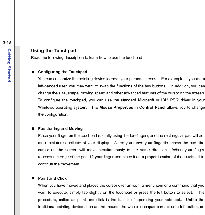  3-18Getting Started  Using the Touchpad Read the following description to learn how to use the touchpad:   Configuring the Touchpad You can customize the pointing device to meet your personal needs.    For example, if you are a left-handed user, you may want to swap the functions of the two buttons.    In addition, you can change the size, shape, moving speed and other advanced features of the cursor on the screen. To configure the touchpad, you can use the standard Microsoft or IBM PS/2 driver in your Windows operating system.   The Mouse Properties in Control Panel allows you to change the configuration.   Positioning and Moving Place your finger on the touchpad (usually using the forefinger), and the rectangular pad will act as a miniature duplicate of your display.  When you move your fingertip across the pad, the cursor on the screen will move simultaneously to the same direction.  When your finger reaches the edge of the pad, lift your finger and place it on a proper location of the touchpad to continue the movement.   Point and Click When you have moved and placed the cursor over an icon, a menu item or a command that you want to execute, simply tap slightly on the touchpad or press the left button to select.  This procedure, called as point and click is the basics of operating your notebook.  Unlike the traditional pointing device such as the mouse, the whole touchpad can act as a left button, so 