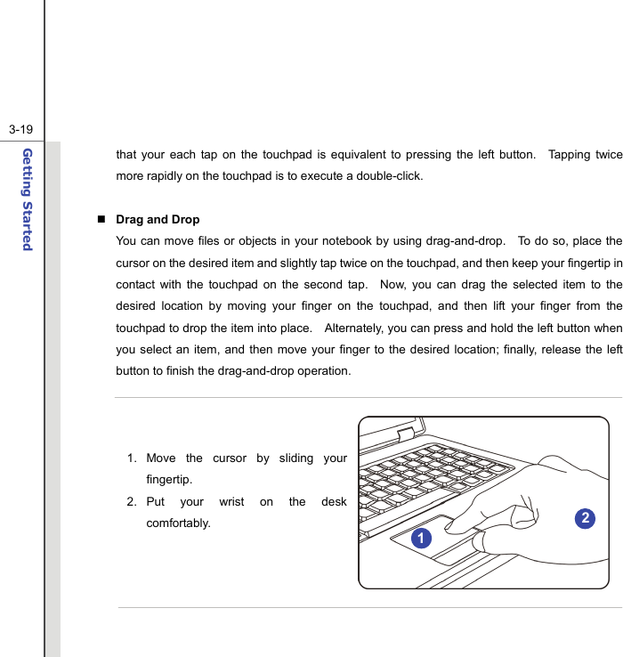  3-19Getting Started  that your each tap on the touchpad is equivalent to pressing the left button.  Tapping twice more rapidly on the touchpad is to execute a double-click.     Drag and Drop You can move files or objects in your notebook by using drag-and-drop.    To do so, place the cursor on the desired item and slightly tap twice on the touchpad, and then keep your fingertip in contact with the touchpad on the second tap.  Now, you can drag the selected item to the desired location by moving your finger on the touchpad, and then lift your finger from the touchpad to drop the item into place.    Alternately, you can press and hold the left button when you select an item, and then move your finger to the desired location; finally, release the left button to finish the drag-and-drop operation.    1. Move the cursor by sliding your fingertip. 2. Put your wrist on the desk comfortably.       2 1