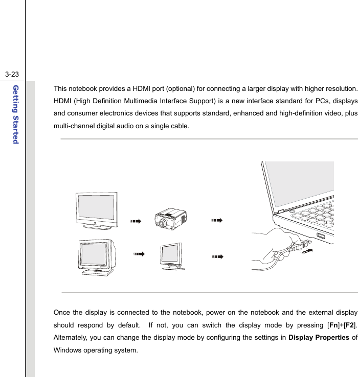  3-23Getting Started  This notebook provides a HDMI port (optional) for connecting a larger display with higher resolution.   HDMI (High Definition Multimedia Interface Support) is a new interface standard for PCs, displays and consumer electronics devices that supports standard, enhanced and high-definition video, plus multi-channel digital audio on a single cable.            Once the display is connected to the notebook, power on the notebook and the external display should respond by default.  If not, you can switch the display mode by pressing [Fn]+[F2].  Alternately, you can change the display mode by configuring the settings in Display Properties of Windows operating system.  