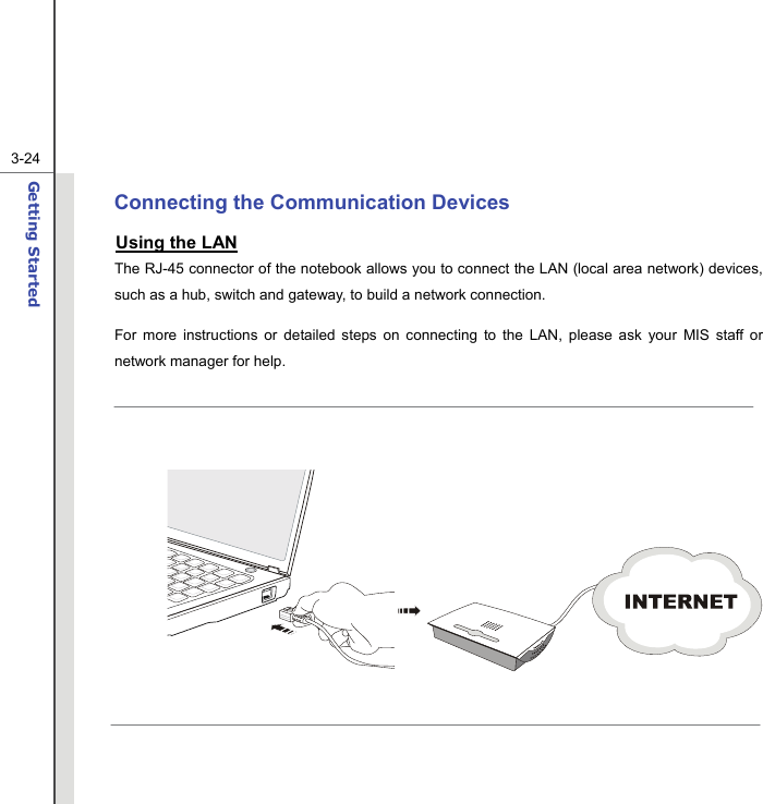  3-24Getting Started  Connecting the Communication Devices Using the LAN The RJ-45 connector of the notebook allows you to connect the LAN (local area network) devices, such as a hub, switch and gateway, to build a network connection. For more instructions or detailed steps on connecting to the LAN, please ask your MIS staff or network manager for help.       