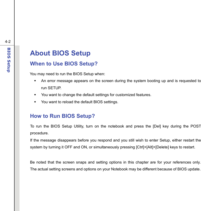  4-2BIOS Setup  About BIOS Setup  When to Use BIOS Setup? You may need to run the BIOS Setup when:   An error message appears on the screen during the system booting up and is requested to run SETUP.   You want to change the default settings for customized features.   You want to reload the default BIOS settings.  How to Run BIOS Setup? To run the BIOS Setup Utility, turn on the notebook and press the [Del] key during the POST procedure. If the message disappears before you respond and you still wish to enter Setup, either restart the system by turning it OFF and ON, or simultaneously pressing [Ctrl]+[Alt]+[Delete] keys to restart.  Be noted that the screen snaps and setting options in this chapter are for your references only.  The actual setting screens and options on your Notebook may be different because of BIOS update.      