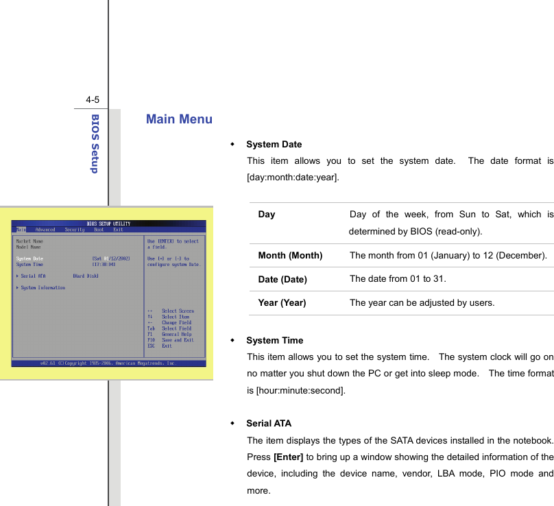  4-5BIOS Setup  Main Menu    System Date This item allows you to set the system date.  The date format is [day:month:date:year].  Day   Day of the week, from Sun to Sat, which is determined by BIOS (read-only). Month (Month)  The month from 01 (January) to 12 (December). Date (Date)  The date from 01 to 31. Year (Year)  The year can be adjusted by users.   System Time This item allows you to set the system time.    The system clock will go on no matter you shut down the PC or get into sleep mode.    The time format is [hour:minute:second].   Serial ATA   The item displays the types of the SATA devices installed in the notebook.   Press [Enter] to bring up a window showing the detailed information of the device, including the device name, vendor, LBA mode, PIO mode and more. 