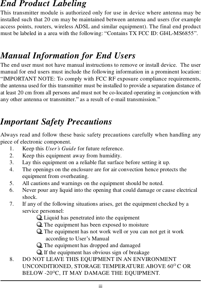 iiiEnd Product LabelingThis transmitter module is authorized only for use in device where antenna may beinstalled such that 20 cm may be maintained between antenna and users (for exampleaccess points, routers, wireless ADSL and similar equipment). The final end productmust be labeled in a area with the following: “Contains TX FCC ID: GI4L-MS6855”.Manual Information for End UsersThe end user must not have manual instructions to remove or install device.  The usermanual for end users must include the following information in a prominent location:“IMPORTANT NOTE: To comply with FCC RF exposure compliance requirements,the antenna used for this transmitter must be installed to provide a separation distance ofat least 20 cm from all persons and must not be co-located operating in conjunction withany other antenna or transmitter.” as a result of e-mail transmission.”Important Safety PrecautionsAlways read and follow these basic safety precautions carefully when handling anypiece of electronic component.1. Keep this User’s Guide for future reference.2. Keep this equipment away from humidity.3. Lay this equipment on a reliable flat surface before setting it up.4. The openings on the enclosure are for air convection hence protects theequipment from overheating.5. All cautions and warnings on the equipment should be noted.6. Never pour any liquid into the opening that could damage or cause electricalshock.7. If any of the following situations arises, get the equipment checked by aservice personnel:Liquid has penetrated into the equipmentThe equipment has been exposed to moistureThe equipment has not work well or you can not get it work      according to User’s ManualThe equipment has dropped and damagedIf the equipment has obvious sign of breakage8. DO NOT LEAVE THIS EQUIPMENT IN AN ENVIRONMENTUNCONDITIONED, STORAGE TEMPERATURE ABOVE 60O C ORBELOW -20OC, IT MAY DAMAGE THE EQUIPMENT.