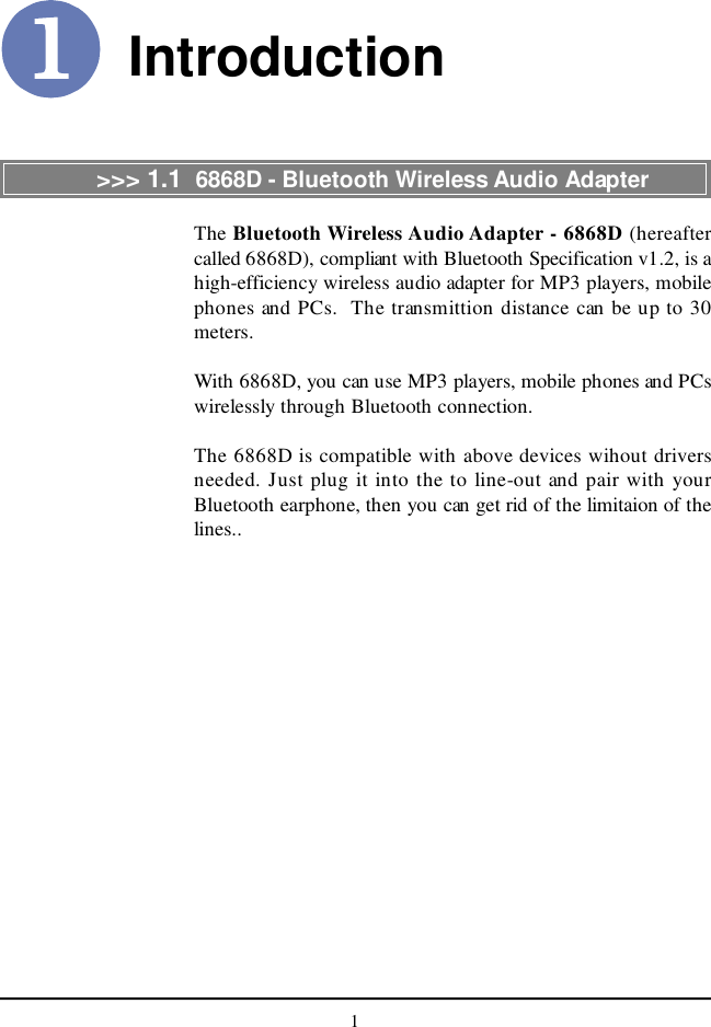 1IntroductionThe Bluetooth Wireless Audio Adapter - 6868D (hereaftercalled 6868D), compliant with Bluetooth Specification v1.2, is ahigh-efficiency wireless audio adapter for MP3 players, mobilephones and PCs.  The transmittion distance can be up to 30meters.With 6868D, you can use MP3 players, mobile phones and PCswirelessly through Bluetooth connection.The 6868D is compatible with above devices wihout driversneeded. Just plug it into the to line-out and pair with yourBluetooth earphone, then you can get rid of the limitaion of thelines..&gt;&gt;&gt; 1.1  6868D - Bluetooth Wireless Audio Adapter