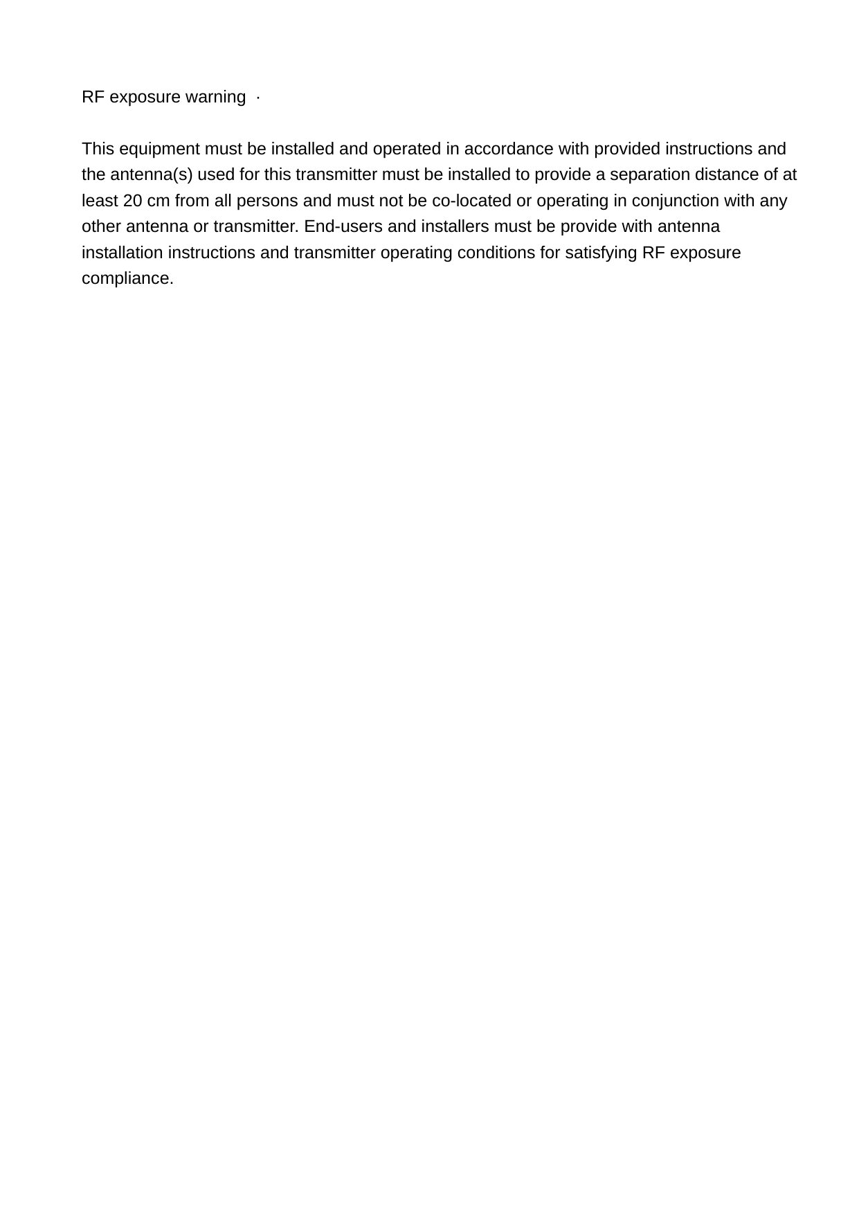 RF exposure warning  ·          This equipment must be installed and operated in accordance with provided instructions and the antenna(s) used for this transmitter must be installed to provide a separation distance of at least 20 cm from all persons and must not be co-located or operating in conjunction with any other antenna or transmitter. End-users and installers must be provide with antenna installation instructions and transmitter operating conditions for satisfying RF exposure compliance. 