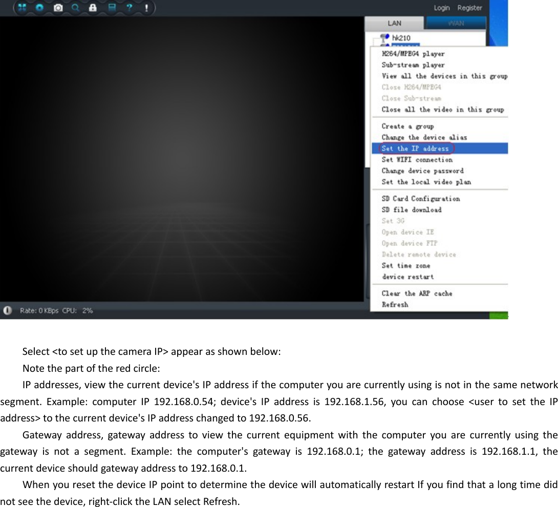  Select&lt;tosetupthecameraIP&gt;appearasshownbelow:Notethepartoftheredcircle:IPaddresses,viewthecurrentdevice&apos;sIPaddressifthecomputeryouarecurrentlyusingisnotinthesamenetworksegment.Example:computerIP192.168.0.54;device&apos;sIPaddressis192.168.1.56,youcanchoose&lt;usertosettheIPaddress&gt;tothecurrentdevice&apos;sIPaddresschangedto192.168.0.56.Gatewayaddress,gatewayaddresstoviewthecurrentequipmentwiththecomputeryouarecurrentlyusingthegatewayisnotasegment.Example:thecomputer&apos;sgatewayis192.168.0.1;thegatewayaddressis192.168.1.1,thecurrentdeviceshouldgatewayaddressto192.168.0.1.WhenyouresetthedeviceIPpointtodeterminethedevicewillautomaticallyrestartIfyoufindthatalongtimedidnotseethedevice,right‐clicktheLANselectRefresh.