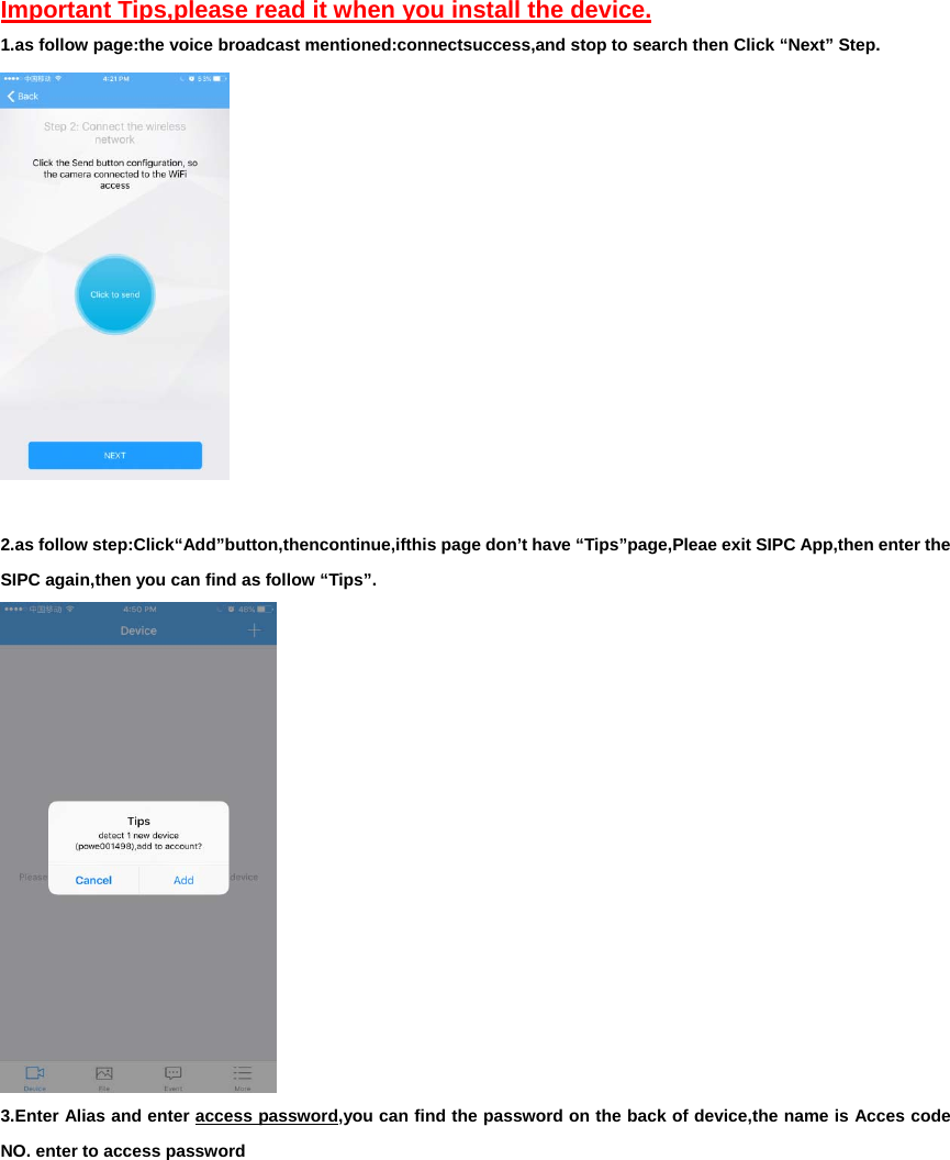 Important Tips,please read it when you install the device. 1.as follow page:the voice broadcast mentioned:connectsuccess,and stop to search then Click “Next” Step.   2.as follow step:Click“Add”button,thencontinue,ifthis page don’t have “Tips”page,Pleae exit SIPC App,then enter the SIPC again,then you can find as follow “Tips”.  3.Enter Alias and enter access password,you can find the password on the back of device,the name is Acces code NO. enter to access password 