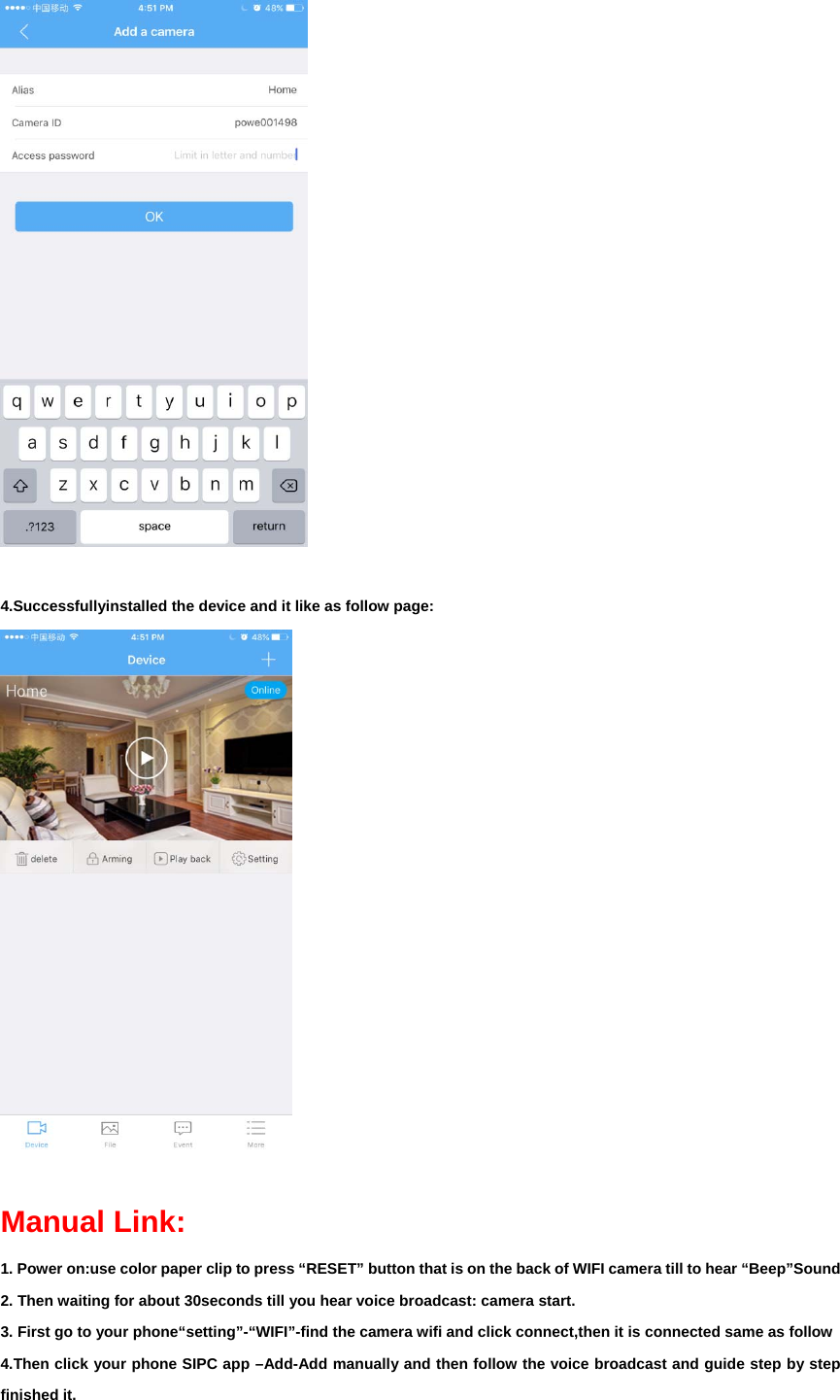   4.Successfullyinstalled the device and it like as follow page:   Manual Link: 1. Power on:use color paper clip to press “RESET” button that is on the back of WIFI camera till to hear “Beep”Sound 2. Then waiting for about 30seconds till you hear voice broadcast: camera start. 3. First go to your phone“setting”-“WIFI”-find the camera wifi and click connect,then it is connected same as follow 4.Then click your phone SIPC app –Add-Add manually and then follow the voice broadcast and guide step by step finished it.   
