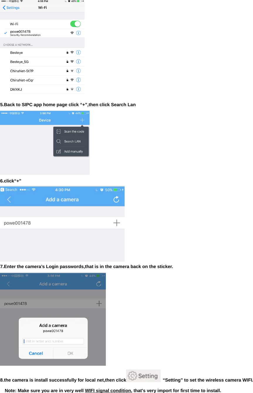  5.Back to SIPC app home page click “+”,then click Search Lan  6.click“+”  7.Enter the camera’s Login passwords,that is in the camera back on the sticker.  8.the camera is install successfully for local net,then click   “Setting” to set the wireless camera WIFI.     Note: Make sure you are in very well WIFI signal condition, that&apos;s very import for first time to install. 