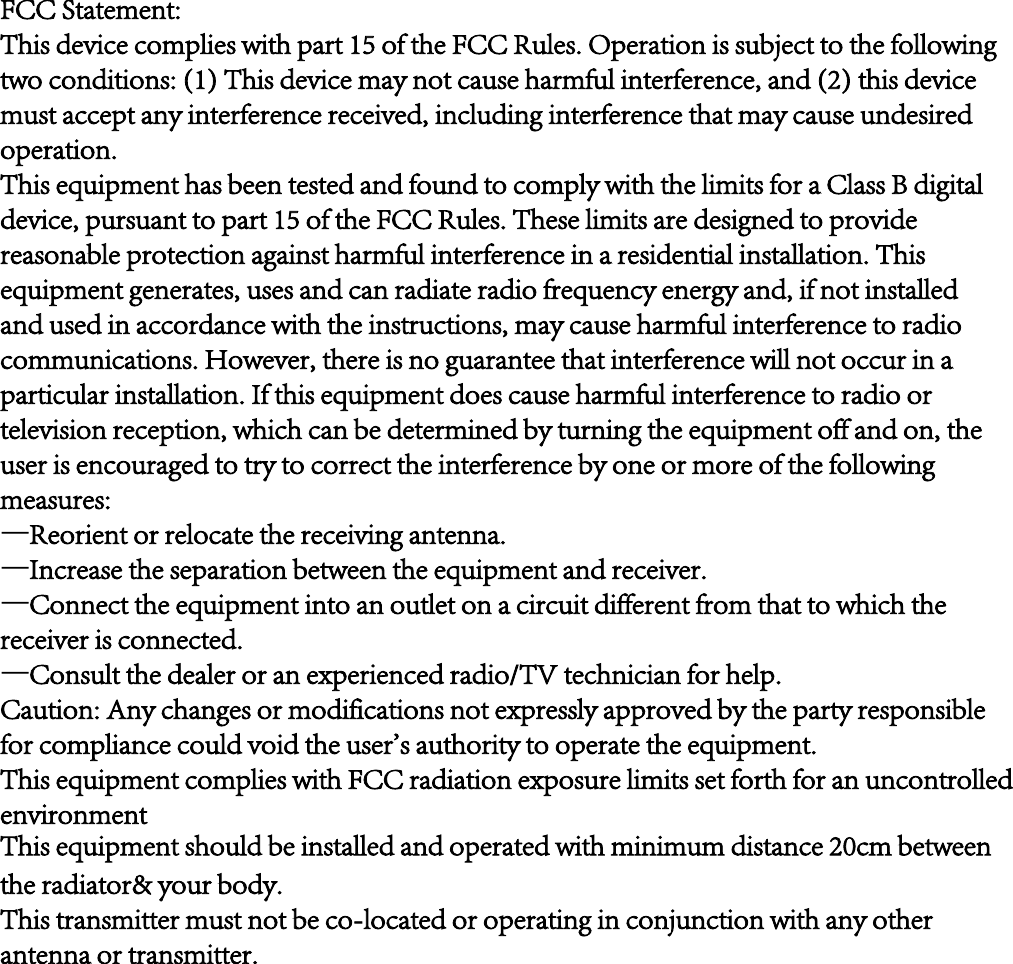 FCC Statement:This device complies with part 15 of the FCC Rules. Operation is subject to the following two conditions: (1) This device may not cause harmful interference, and (2) this device must accept any interference received, including interference that may cause undesired operation.This equipment has been tested and found to comply with the limits for a Class B digital device, pursuant to part 15 of the FCC Rules. These limits are designed to provide reasonable protection against harmful interference in a residential installation. This equipment generates, uses and can radiate radio frequency energy and, if not installed and used in accordance with the instructions, may cause harmful interference to radio communications. However, there is no guarantee that interference will not occur in a particular installation. If this equipment does cause harmful interference to radio or television reception, which can be determined by turning the equipment off and on, the user is encouraged to try to correct the interference by one or more of the following measures:—Reorient or relocate the receiving antenna.—Increase the separation between the equipment and receiver.—Connect the equipment into an outlet on a circuit different from that to which the receiver is connected.—Consult the dealer or an experienced radio/TV technician for help.Caution: Any changes or modifications not expressly approved by the party responsible for compliance could void the user&apos;s authority to operate the equipment.This equipment complies with FCC radiation exposure limits set forth for an uncontrolled environmentThis equipment should be installed and operated with minimum distance 20cm between the radiator&amp; your body.This transmitter must not be co-located or operating in conjunction with any other antenna or transmitter.