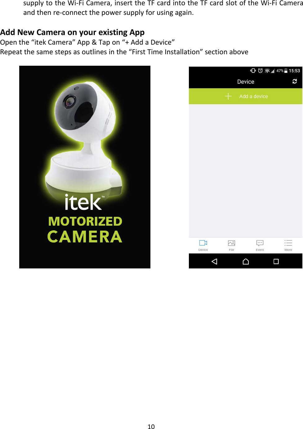 10supply to the Wi-Fi Camera, insert the TF card into the TF card slot of the Wi-Fi Cameraand then re-connect the power supply for using again.Add New Camera on your existing AppOpen the “itek Camera” App &amp; Tap on “+ Add a Device”Repeat the same steps as outlines in the “First Time Installation” section above