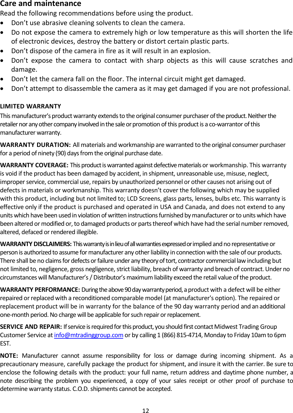 12Care and maintenanceRead the following recommendations before using the product.Don’t use abrasive cleaning solvents to clean the camera.Do not expose the camera to extremely high or low temperature as this will shorten the lifeof electronic devices, destroy the battery or distort certain plastic parts.Don’t dispose of the camera in fire as it will result in an explosion.Don’t expose the camera to contact with sharp objects as this will cause scratches anddamage.Don’t let the camera fall on the floor. The internal circuit might get damaged.Don’t attempt to disassemble the camera as it may get damaged if you are not professional.LIMITED WARRANTYThis manufacturer&apos;s product warranty extends to the original consumer purchaser of the product. Neither theretailer nor any other company involved in the sale or promotion of this product is a co-warrantor of thismanufacturer warranty.WARRANTY DURATION: All materials and workmanship are warranted to the original consumer purchaserfor a period of ninety (90) days from the original purchase date.WARRANTY COVERAGE: This product is warranted againstdefective materials or workmanship. This warrantyis void if the product has been damaged by accident, in shipment, unreasonable use, misuse, neglect,improper service, commercial use, repairs by unauthorized personnel or other causes not arising out ofdefects in materials or workmanship. This warranty doesn’t cover the following which may be suppliedwith this product, including but not limited to; LCD Screens, glass parts, lenses, bulbs etc. This warranty iseffective only if the product is purchased and operated in USA and Canada, and does not extend to anyunits which have been used in violation of written instructions furnished by manufacturer or to units which havebeen altered or modified or, to damaged products or parts thereof which have had the serial number removed,altered, defaced or rendered illegible.WARRANTY DISCLAIMERS: Thiswarrantyisinlieuofallwarrantiesexpressedorimplied and no representative orperson is authorized to assume for manufacturer any other liability in connection with the sale of our products.There shall be no claims for defects or failure under any theory of tort, contractor commercial law including butnot limited to, negligence, gross negligence, strict liability, breach of warranty and breach of contract. Under nocircumstances will Manufacturer’s / Distributor’s maximum liability exceed the retail value of the product.WARRANTY PERFORMANCE: During the above 90 day warranty period, a product with a defect will be eitherrepaired or replaced with a reconditioned comparable model (at manufacturer&apos;s option). The repaired orreplacement product will be in warranty for the balance of the 90 day warranty period and an additionalone-month period. No charge will be applicable for such repair or replacement.SERVICE AND REPAIR: If service is required for this product, you should first contact Midwest Trading GroupCustomer Service at info@mtradinggroup.com or by calling 1 (866) 815-4714, Monday to Friday 10am to 6pmEST.NOTE: Manufacturer cannot assume responsibility for loss or damage during incoming shipment. As aprecautionary measure, carefully package the product for shipment, and insure it with the carrier. Be sure toenclose the following details with the product: your full name, return address and daytime phone number, anote describing the problem you experienced, a copy of your sales receipt or other proof of purchase todetermine warranty status. C.O.D. shipments cannot be accepted.