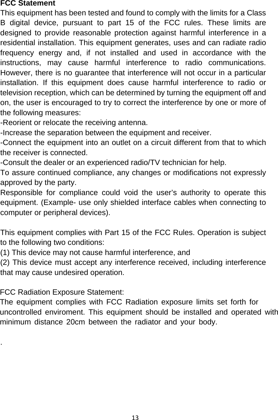 13FCC Statement This equipment has been tested and found to comply with the limits for a Class B digital device, pursuant to part 15 of the FCC rules. These limits are designed to provide reasonable protection against harmful interference in a residential installation. This equipment generates, uses and can radiate radio frequency energy and, if not installed and used in accordance with the instructions, may cause harmful interference to radio communications. However, there is no guarantee that interference will not occur in a particular installation. If this equipment does cause harmful interference to radio or television reception, which can be determined by turning the equipment off and on, the user is encouraged to try to correct the interference by one or more of the following measures: -Reorient or relocate the receiving antenna. -Increase the separation between the equipment and receiver. -Connect the equipment into an outlet on a circuit different from that to which the receiver is connected. -Consult the dealer or an experienced radio/TV technician for help. To assure continued compliance, any changes or modifications not expressly approved by the party. Responsible for compliance could void the user’s authority to operate this equipment. (Example- use only shielded interface cables when connecting to computer or peripheral devices). This equipment complies with Part 15 of the FCC Rules. Operation is subject to the following two conditions:     (1) This device may not cause harmful interference, and     (2) This device must accept any interference received, including interference that may cause undesired operation.   FCC Radiation Exposure Statement: The equipment complies with FCC Radiation exposure limits set forth foruncontrolled enviroment. This equipment should be installed and operated withminimum distance 20cm between the radiator and your body. . 