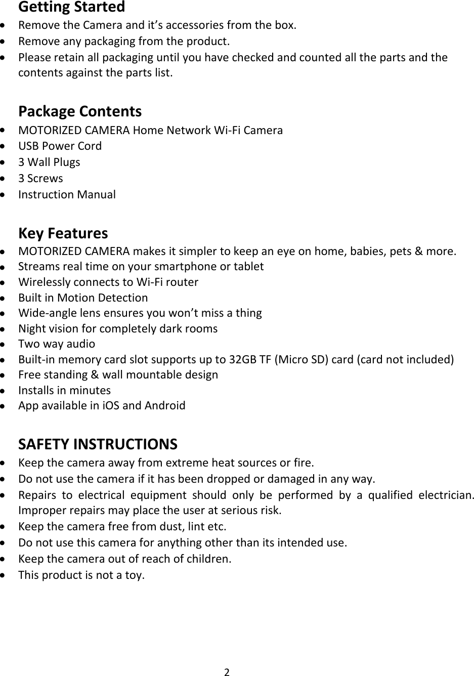 2Getting StartedRemove the Camera and it’s accessories from the box.Remove any packaging from the product.Please retain all packaging until you have checked and counted all the parts and thecontents against the parts list.Package ContentsMOTORIZED CAMERA Home Network Wi-Fi CameraUSB Power Cord3 Wall Plugs3 ScrewsInstruction ManualKey FeaturesMOTORIZED CAMERA makes it simpler to keep an eye on home, babies, pets &amp; more.Streams real time on your smartphone or tabletWirelessly connects to Wi-Fi routerBuilt in Motion DetectionWide-angle lens ensures you won’t miss a thingNight vision for completely dark roomsTwo way audioBuilt-in memory card slot supports up to 32GB TF (Micro SD) card (card not included)Free standing &amp; wall mountable designInstalls in minutesApp available in iOS and AndroidSAFETY INSTRUCTIONSKeep the camera away from extreme heat sources or fire.Do not use the camera if it has been dropped or damaged in any way.Repairs to electrical equipment should only be performed by a qualified electrician.Improper repairs may place the user at serious risk.Keep the camera free from dust, lint etc.Do not use this camera for anything other than its intended use.Keep the camera out of reach of children.This product is not a toy.