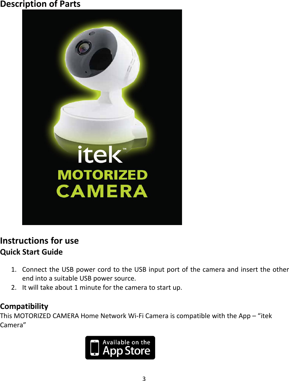 3Description of PartsInstructions for useQuick Start Guide1. Connect the USB power cord to the USB input port of the camera and insert the otherend into a suitable USB power source.2. It will take about 1 minute for the camera to start up.CompatibilityThis MOTORIZED CAMERA Home Network Wi-Fi Camera is compatible with the App – “itekCamera”