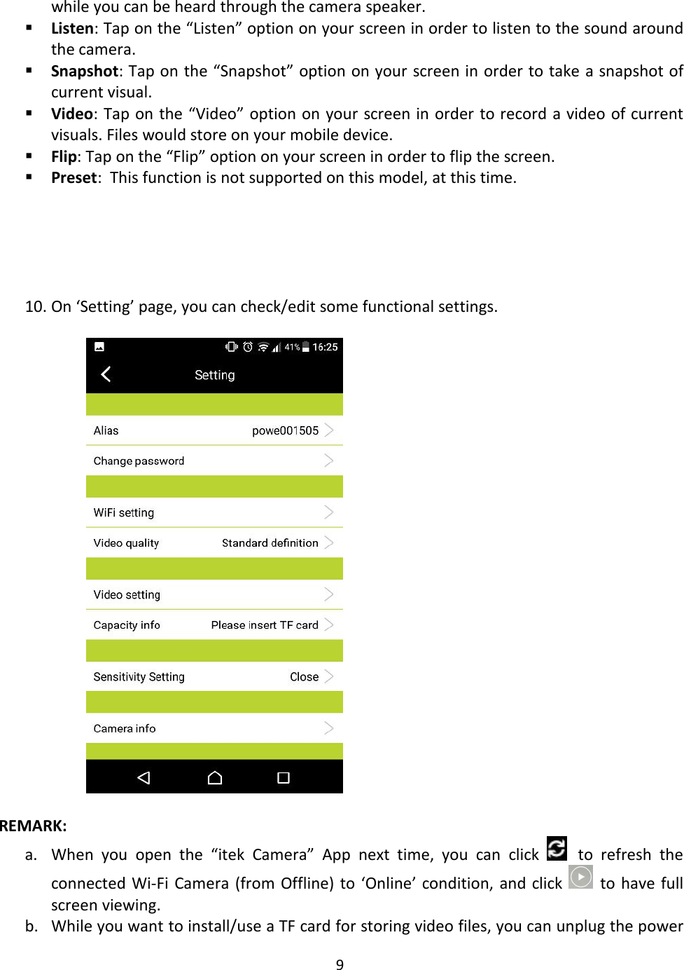 9while you can be heard through the camera speaker.Listen: Tap on the “Listen” option on your screen in order to listen to the sound aroundthe camera.Snapshot: Tap on the “Snapshot” option on your screen in order to take a snapshot ofcurrent visual.Video: Tap on the “Video” option on your screen in order to record a video of currentvisuals. Files would store on your mobile device.Flip: Tap on the “Flip” option on your screen in order to flip the screen.Preset: This function is not supported on this model, at this time.10. On ‘Setting’ page, you can check/edit some functional settings.REMARK:a. When you open the “itek Camera” App next time, you can click to refresh theconnected Wi-Fi Camera (from Offline) to ‘Online’ condition, and click to have fullscreen viewing.b. While you want to install/use a TF card for storing video files, you can unplug the power
