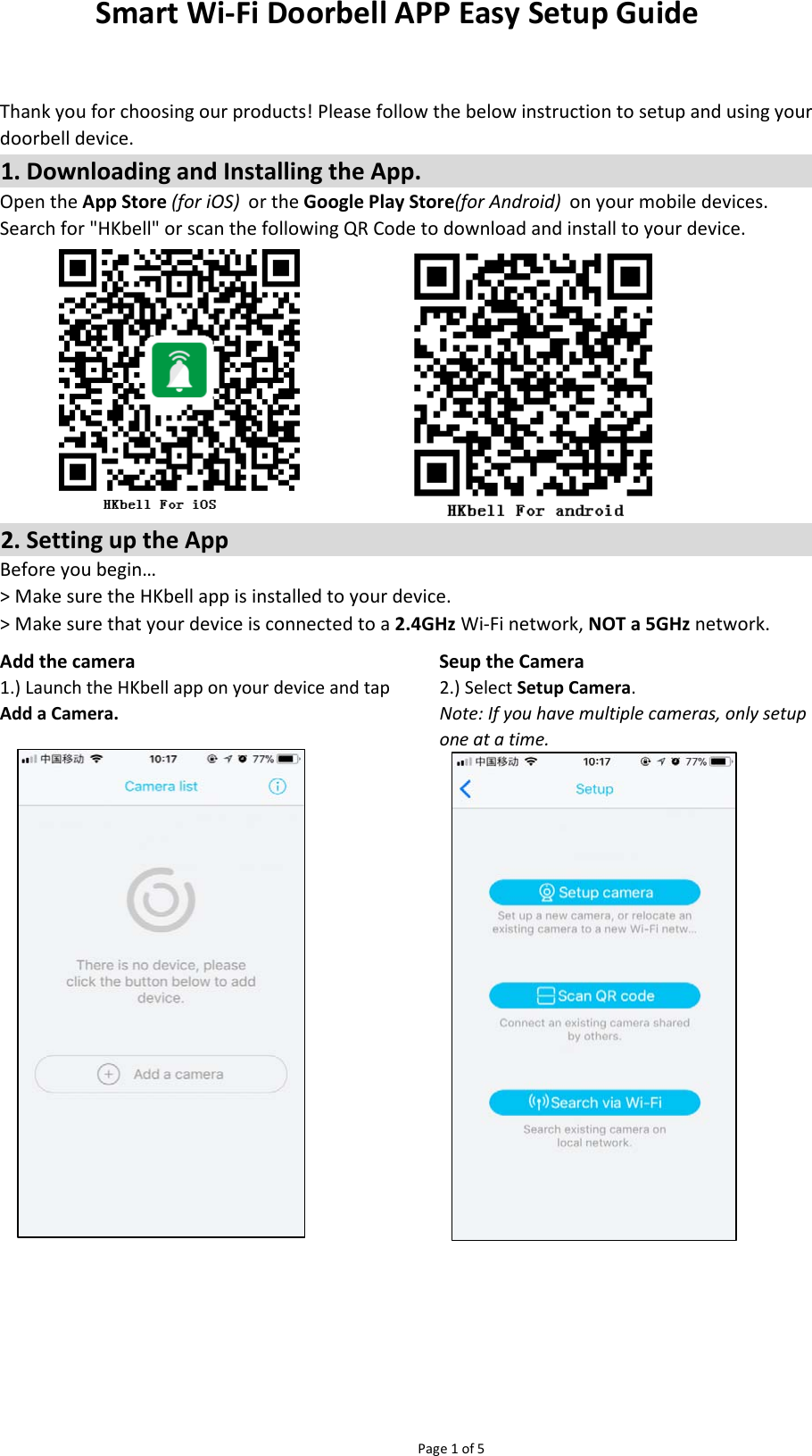 Page 1 of 5Add the camera Seup the CameraBefore you begin…&gt; Make sure the HKbell app is installed to your device.&gt; Make sure that your device is connected to a 2.4GHz Wi-Fi network, NOT a 5GHz network.1.) Launch the HKbell app on your device and tapAdd a Camera.2.) Select Setup Camera.Note: If you have multiple cameras, only setupone at a time.Smart Wi-Fi Doorbell APP Easy Setup GuideThank you for choosing our products! Please follow the below instruction to setup and using yourdoorbell device.1. Downloading and Installing the App.Open the App Store (for iOS)  or the Google Play Store(for Android)  on your mobile devices.Search for &quot;HKbell&quot; or scan the following QR Code to download and install to your device.2. Setting up the App